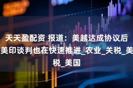 天天盈配资 报道：美越达成协议后，美印谈判也在快速推进_农业_关税_美国