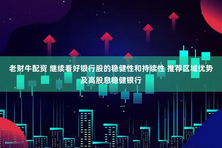 老财牛配资 继续看好银行股的稳健性和持续性 推荐区域优势及高股息稳健银行