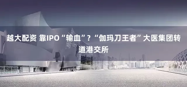越大配资 靠IPO“输血”? “伽玛刀王者”大医集团转道港交所