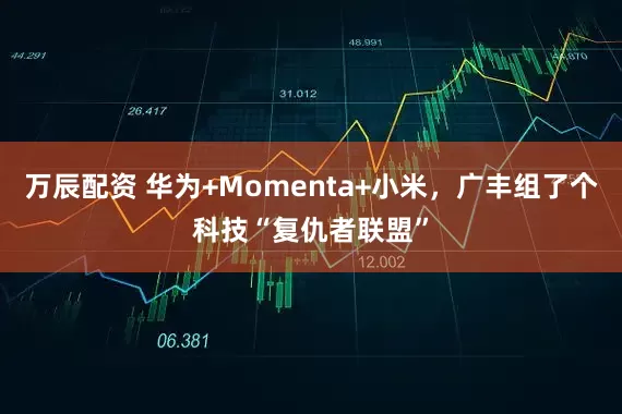 万辰配资 华为+Momenta+小米，广丰组了个科技“复仇者联盟”