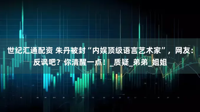 世纪汇通配资 朱丹被封“内娱顶级语言艺术家”,网友:反讽吧?你清醒一点!_质疑_弟弟_姐姐