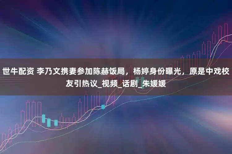 世牛配资 李乃文携妻参加陈赫饭局，杨婷身份曝光，原是中戏校友引热议_视频_话剧_朱媛媛