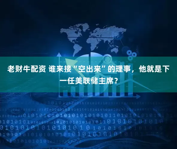 老财牛配资 谁来接“空出来”的理事，他就是下一任美联储主席？