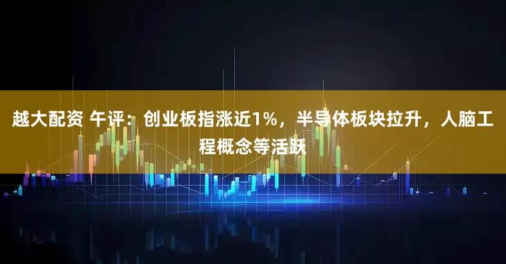 越大配资 午评：创业板指涨近1%，半导体板块拉升，人脑工程概念等活跃