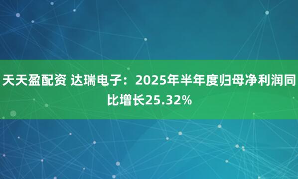 天天盈配资 达瑞电子：2025年半年度归母净利润同比增长25.32%