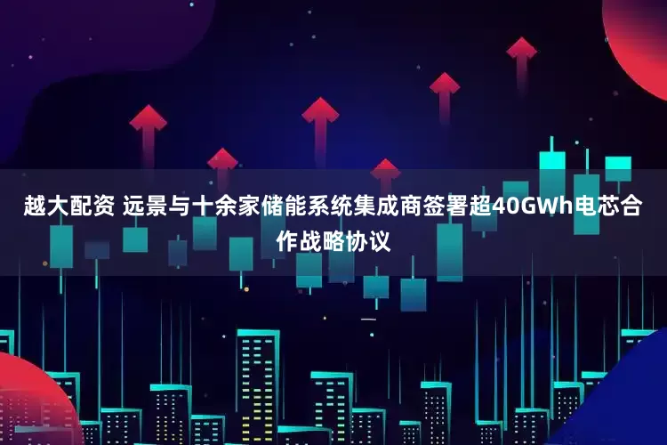 越大配资 远景与十余家储能系统集成商签署超40GWh电芯合作战略协议
