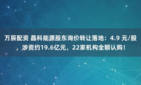 万辰配资 晶科能源股东询价转让落地:4.9 元/股,涉资约19.6亿元,22家机构全额认购!