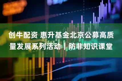 创牛配资 惠升基金北京公募高质量发展系列活动｜防非知识课堂
