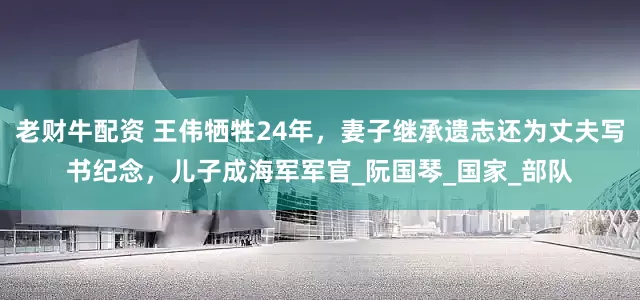 老财牛配资 王伟牺牲24年，妻子继承遗志还为丈夫写书纪念，儿子成海军军官_阮国琴_国家_部队