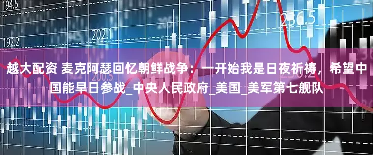 越大配资 麦克阿瑟回忆朝鲜战争：一开始我是日夜祈祷，希望中国能早日参战_中央人民政府_美国_美军第七舰队
