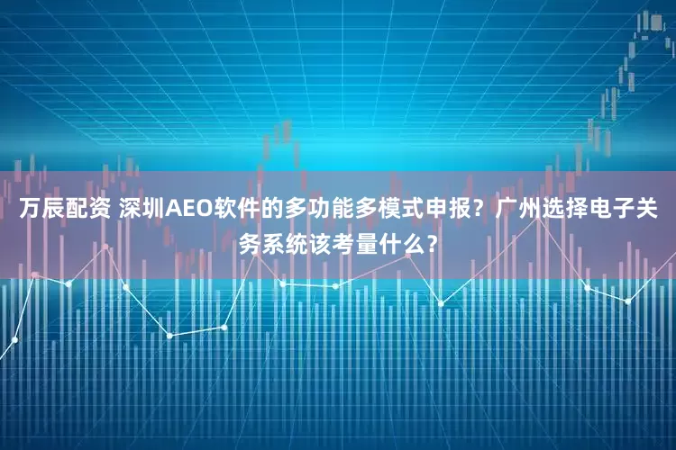 万辰配资 深圳AEO软件的多功能多模式申报？广州选择电子关务系统该考量什么？