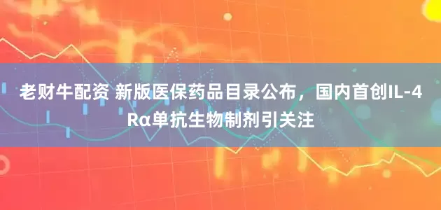 老财牛配资 新版医保药品目录公布，国内首创IL-4Rα单抗生物制剂引关注