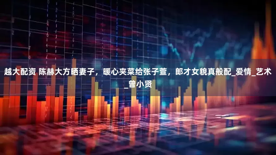 越大配资 陈赫大方晒妻子，暖心夹菜给张子萱，郎才女貌真般配_爱情_艺术_曾小贤