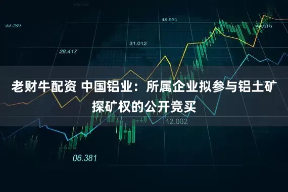 老财牛配资 中国铝业：所属企业拟参与铝土矿探矿权的公开竞买
