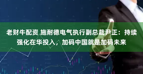 老财牛配资 施耐德电气执行副总裁尹正：持续强化在华投入，加码中国就是加码未来