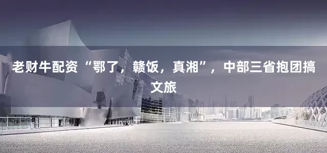 老财牛配资 “鄂了，赣饭，真湘”，中部三省抱团搞文旅