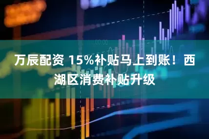 万辰配资 15%补贴马上到账！西湖区消费补贴升级