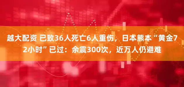 越大配资 已致36人死亡6人重伤,日本熊本“黄金72小时”已过:余震300次,近万人仍避难