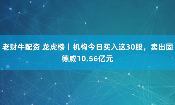 老财牛配资 龙虎榜丨机构今日买入这30股，卖出固德威10.56亿元